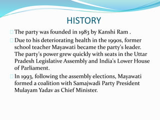 HISTORY
The party was founded in 1983 by Kanshi Ram .
Due to his deteriorating health in the 1990s, former
school teacher Mayawati became the party's leader.
The party's power grew quickly with seats in the Uttar
Pradesh Legislative Assembly and India's Lower House
of Parliament.
In 1993, following the assembly elections, Mayawati
formed a coalition with Samajwadi Party President
Mulayam Yadav as Chief Minister.
 