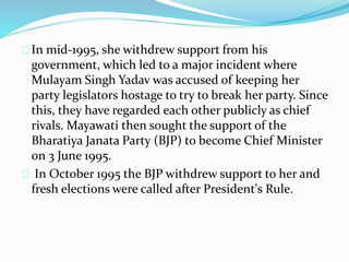 In mid-1995, she withdrew support from his
government, which led to a major incident where
Mulayam Singh Yadav was accused of keeping her
party legislators hostage to try to break her party. Since
this, they have regarded each other publicly as chief
rivals. Mayawati then sought the support of the
Bharatiya Janata Party (BJP) to become Chief Minister
on 3 June 1995.
In October 1995 the BJP withdrew support to her and
fresh elections were called after President's Rule.
 