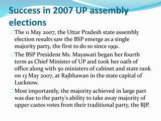 Success in 2007 UP assembly
elections
The 11 May 2007, the Uttar Pradesh state assembly
election results saw the BSP emerge as a single
majority party, the first to do so since 1991.
The BSP President Ms. Mayawati began her fourth
term as Chief Minister of UP and took her oath of
office along with 50 ministers of cabinet and state rank
on 13 May 2007, at Rajbhawan in the state capital of
Lucknow.
Most importantly, the majority achieved in large part
was due to the party's ability to take away majority of
upper castes votes from their traditional party, the BJP.
 