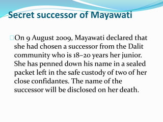 Secret successor of Mayawati
On 9 August 2009, Mayawati declared that
she had chosen a successor from the Dalit
community who is 18–20 years her junior.
She has penned down his name in a sealed
packet left in the safe custody of two of her
close confidantes. The name of the
successor will be disclosed on her death.
 