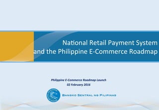 Na#onal	
  Retail	
  Payment	
  System	
  
and	
  the	
  Philippine	
  E-­‐Commerce	
  Roadmap	
  
Philippine	
  E-­‐Commerce	
  Roadmap	
  Launch	
  
02	
  February	
  2016	
  
 