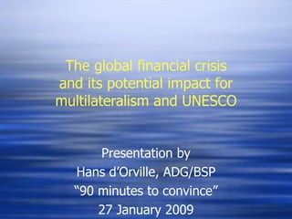 The global financial crisis and its potential impact for multilateralism and UNESCO Presentation by Hans d’Orville, ADG/BSP “ 90 minutes to convince” 27 January 2009 