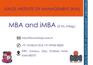 KALOL INSTITUTE OF MANAGEMENT [KIM]
+91-75748 67120 & +91-99784 40833
mba725owner@gtu.edu.in
KIRC Campus, Opp. Sindbad Hotel,
Kalol-382721
MBA and iMBA (5 Yrs. Integ.)
 
