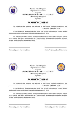 Republic of the Philippines
Department of Education
Region I
SCHOOL DIVISION OFFICE I PANAGSINAN
Municipality of Bugallon
Bugallon II
PARENT’S CONSENT
We understand the condition and objectives of the Scouting Program of which our son
_________________________________________________ is registered as KAB/BOY SCOUT.
In consideration of the benefits he will derive from actively participating in scouting, he has
permission to attend School-Based Camporal on November 18-20, 2022.
We understand that due care and precaution will be observed to ensure the safety and comfort
of our son and that DepEd employees and the Council may not be held responsible for any untoward
incident that may happen beyond their control.
_______________________________ ________________________________
Father’s Signature Over Printed Name Motherr’s Signature Over Printed Name
Republic of the Philippines
Department of Education
Region I
SCHOOL DIVISION OFFICE I PANAGSINAN
Municipality of Bugallon
Bugallon II
PARENT’S CONSENT
We understand the condition and objectives of the Scouting Program of which our son
_________________________________________________ is registered as KAB/BOY SCOUT.
In consideration of the benefits he will derive from actively participating in scouting, he has
permission to attend School-Based Camporal on November 18-20, 2022
We understand that due care and precaution will be observed to ensure the safety and comfort
of our son and that DepEd employees and the Council may not be held responsible for any untoward
incident that may happen beyond their control.
_______________________________ ________________________________
Father’s Signature Over Printed Name Mother’s Signature Over Printed Name
 