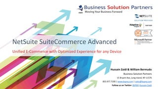 Unified E-Commerce with Optimized Experience for any Device
NetSuite SuiteCommerce Advanced
Hussain Zaidi & William Bermudo
Business Solution Partners
15 Bryant Ave, Long Island, NY 11576
855.977.7100 | www.bspny.com | sales@bspny.com
Follow us on Twitter: BSPNY, Hussain Zaidi
 