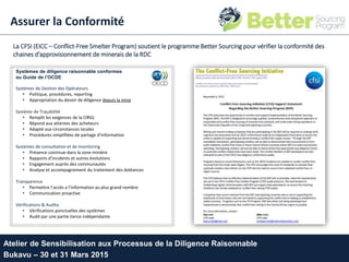 La CFSI (EICC – Conflict-Free Smelter Program) soutient le programme Better Sourcing pour vérifier la conformité des
chaines d’approvisionnement de minerais de la RDC
Systèmes de diligence raisonnable conformes
au Guide de l’OCDE
Systèmes de Gestion des Opérateurs
• Politique, procédures, reporting
• Appropriation du devoir de diligence depuis la mine
Système de Traçabilité
• Remplit les exigences de la CIRGL
• Répond aux attentes des acheteurs
• Adapté aux circonstances locales
• Procédures simplifiées de partage d’information
Systèmes de consultation et de monitoring
• Présence continue dans la zone minière
• Rapports d’incidents et autres évolutions
• Engagement auprès des communautés
• Analyse et accompagnement du traitement des doléances
Transparence
• Permettre l’accès a l’information au plus grand nombre
• Communication proactive
Vérifications & Audita
• Vérifications ponctuelles des systèmes
• Audit par une partie tierce indépendante
Atelier de Sensibilisation aux Processus de la Diligence Raisonnable
Bukavu – 30 et 31 Mars 2015
Assurer la Conformité
 