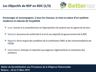 Les Objectifs de BSP en RDC (1/3)
Encourager et accompagner, à tous les niveaux, la mise en place d’un système
moderne et robuste de traçabilité
Local: Soutien à la compréhension et l’appropriation du système par les agents de terrains
National: Assurance de conformité à la loi et aux objectifs du gouvernement de la RDC
Régional: Strict respect des conditions de la certification CIRGL et des recommandations de
l’OCDE
International: Anticiper et répondre aux exigences règlementaires et volontaires des
acheteurs
Atelier de Sensibilisation aux Processus de la Diligence Raisonnable
Bukavu – 30 et 31 Mars 2015
 