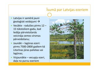 Īsumā par Latvijas ezeriem 
 Latvijas ir samērā jauni 
ģeoloģiski veidojumi  
 Vecākie - radušies pirms 12 – 
15 tūkstošiem gadu, kad 
ledāja pārvietošanās 
veicināja zemes virsmas 
pārveidošanu; 
 Jaunāki – lagūnas ezeri: 
pirms 7500-2800 gadiem kā 
Litorīnas jūras paliekas vai 
lagūnas; 
 Visjaunākie – vecupju ezeri, 
daļa no purvu ezeriem 
Visvecākie 
Visjaunākie 
 