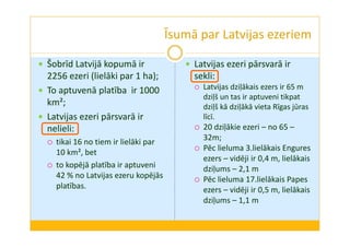 Īsumā par Latvijas ezeriem 
 Šobrīd Latvijā kopumā ir 
2256 ezeri (lielāki par 1 ha); 
 To aptuvenā platība ir 1000 
km²; 
 Latvijas ezeri pārsvarā ir 
nelieli: 
 tikai 16 no tiem ir lielāki par 
10 km², bet 
 to kopējā platība ir aptuveni 
42 % no Latvijas ezeru kopējās 
platības. 
 Latvijas ezeri pārsvarā ir 
sekli: 
 Latvijas dziļākais ezers ir 65 m 
dziļš un tas ir aptuveni tikpat 
dziļš kā dziļākā vieta Rīgas jūras 
līcī. 
 20 dziļākie ezeri – no 65 – 
32m; 
 Pēc lieluma 3.lielākais Engures 
ezers – vidēji ir 0,4 m, lielākais 
dziļums – 2,1 m 
 Pēc lieluma 17.lielākais Papes 
ezers – vidēji ir 0,5 m, lielākais 
dziļums – 1,1 m 
 