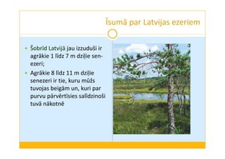 Īsumā par Latvijas ezeriem 
 Šobrīd Latvijā jau izzuduši ir 
agrākie 1 līdz 7 m dziļie sen-ezeri; 
 Agrākie 8 līdz 11 m dziļie 
senezeri ir tie, kuru mūžs 
tuvojas beigām un, kuri par 
purvu pārvērtīsies salīdzinoši 
tuvā nākotnē 
 