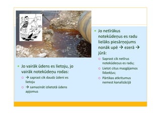 Jo vairāk ūdens es lietoju, jo 
vairāk notekūdeņu rodas: 
 saprast cik daudz ūdeni es 
lietoju 
 samazināt izlietotā ūdens 
apjomus 
 Jo netīrākus 
notekūdeņus es radu 
lielāks piesārņojums 
nonāk upē ezerā  
jūrā: 
 Saprast cik netīrus 
notekūdeņus es radu; 
 Lietot citus mazgājamos 
līdzekļus; 
 Pārtikas atkritumus 
nemest kanalizācijā 
 