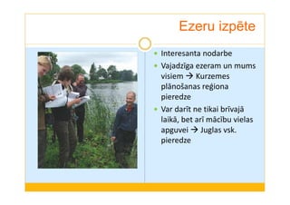 Ezeru izpēte 
 Interesanta nodarbe 
 Vajadzīga ezeram un mums 
visiem Kurzemes 
plānošanas reģiona 
pieredze 
 Var darīt ne tikai brīvajā 
laikā, bet arī mācību vielas 
apguvei Juglas vsk. 
pieredze 
 