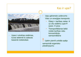 Kas ir upe? 
• Upju galvenais uzdevums - 
Vielu un enerģijas transports: 
• Ūdeņi + barības vielas  
uz citu sistēmu (upe 
ezers  jūra) 
• Transportēšanas laikā 
notiek barības vielu 
koncentrāciju 
samazināšana 
! Upēm piemīt unikāla spēja 
samazināt organisko 
piesārņojumu 
• Upes ir atvērtas sistēmas, 
kuras ietekmē to sateces 
baseinā notiekošais 
 