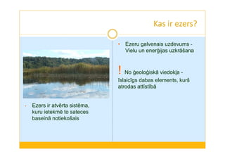 Kas ir ezers? 
• Ezers ir atvērta sistēma, 
kuru ietekmē to sateces 
baseinā notiekošais 
• Ezeru galvenais uzdevums - 
Vielu un enerģijas uzkrāšana 
! No ģeoloģiskā viedokļa - 
īslaicīgs dabas elements, kurš 
atrodas attīstībā 
 