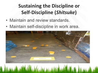 Sustaining the Discipline or
Self-Discipline (Shitsuke)
• Maintain and review standards.
• Maintain self-discipline in work area.
 