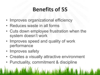 Benefits of 5S
• Improves organizational efficiency
• Reduces waste in all forms
• Cuts down employee frustration when the
system doesn’t work
• Improves speed and quality of work
performance
• Improves safety
• Creates a visually attractive environment
• Punctuality, commitment & discipline
 