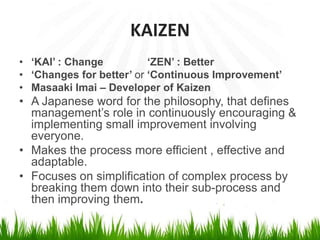 KAIZEN
• ‘KAI’ : Change ‘ZEN’ : Better
• ‘Changes for better’ or ‘Continuous Improvement’
• Masaaki Imai – Developer of Kaizen
• A Japanese word for the philosophy, that defines
management’s role in continuously encouraging &
implementing small improvement involving
everyone.
• Makes the process more efficient , effective and
adaptable.
• Focuses on simplification of complex process by
breaking them down into their sub-process and
then improving them.
 