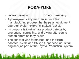 POKA-YOKE
• ‘POKA’ : Mistake ‘YOKE’ : Proofing
• A poka-yoke is any mechanism in a lean
manufacturing process that helps an equipment
operator avoid (yokeru) mistakes (poka).
• Its purpose is to eliminate product defects by
preventing, correcting, or drawing attention to
human errors as they occur.
• The concept was formalized, and the term
adopted, by Shigeo Shingo (Japanese industrial
engineer)as part of the Toyota Production System
 