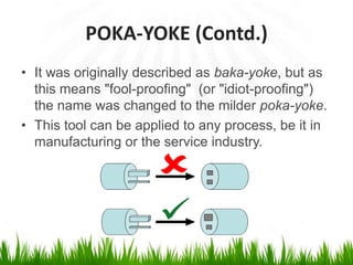 POKA-YOKE (Contd.)
• It was originally described as baka-yoke, but as
this means "fool-proofing" (or "idiot-proofing")
the name was changed to the milder poka-yoke.
• This tool can be applied to any process, be it in
manufacturing or the service industry.
 