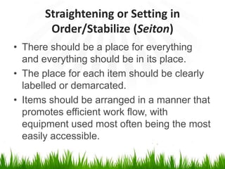 Straightening or Setting in
Order/Stabilize (Seiton)
• There should be a place for everything
and everything should be in its place.
• The place for each item should be clearly
labelled or demarcated.
• Items should be arranged in a manner that
promotes efficient work flow, with
equipment used most often being the most
easily accessible.
 
