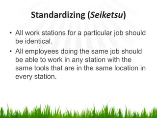 Standardizing (Seiketsu)
• All work stations for a particular job should
be identical.
• All employees doing the same job should
be able to work in any station with the
same tools that are in the same location in
every station.
 