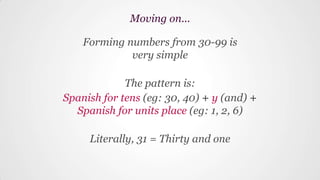 Forming numbers from 30-99 is
very simple
The pattern is:
Spanish for tens (eg: 30, 40) + y (and) +
Spanish for units place (eg: 1, 2, 6)
Literally, 31 = Thirty and one
Moving on...
 