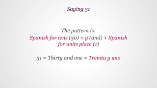 The pattern is:
Spanish for tens (30) + y (and) + Spanish
for units place (1)
31 = Thirty and one = Treinta y uno
Saying 31
 