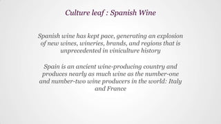 Spanish wine has kept pace, generating an explosion
of new wines, wineries, brands, and regions that is
unprecedented in viniculture history
Spain is an ancient wine-producing country and
produces nearly as much wine as the number-one
and number-two wine producers in the world: Italy
and France
Culture leaf : Spanish Wine
 