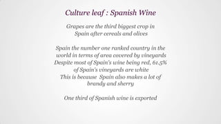 Grapes are the third biggest crop in
Spain after cereals and olives
Spain the number one ranked country in the
world in terms of area covered by vineyards
Despite most of Spain's wine being red, 61.5%
of Spain's vineyards are white
This is because Spain also makes a lot of
brandy and sherry
One third of Spanish wine is exported
Culture leaf : Spanish Wine
 