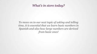 To move on to our next topic of asking and telling
time, it is essential that we learn basic numbers in
Spanish and also how large numbers are derived
from basic ones!
What’s in store today?
 