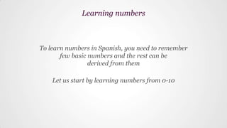 To learn numbers in Spanish, you need to remember
few basic numbers and the rest can be
derived from them
Let us start by learning numbers from 0-10
Learning numbers
 