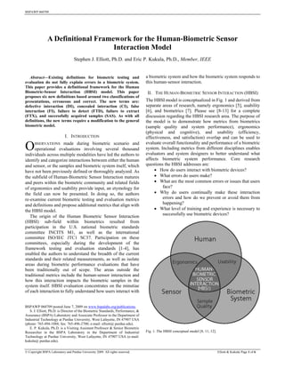 BSPAWP 060709




                A Definitional Framework for the Human-Biometric Sensor
                                    Interaction Model
                                   Stephen J. Elliott, Ph.D. and Eric P. Kukula, Ph.D., Member, IEEE






   Abstract—Existing definitions for biometric testing and                       a biometric system and how the biometric system responds to
evaluation do not fully explain errors in a biometric system.                    this human-sensor interaction.
This paper provides a definitional framework for the Human
Biometric-Sensor Interaction (HBSI) model. This paper                             II. THE HUMAN-BIOMETRIC SENSOR INTERACTION (HBSI)
proposes six new definitions based around two classifications of
presentations, erroneous and correct. The new terms are:                         The HBSI model is conceptualized in Fig. 1 and derived from
defective interaction (DI), concealed interaction (CI), false                    separate areas of research, namely ergonomics [5], usability
interaction (FI), failure to detect (FTD), failure to extract                    [6], and biometrics [7]. Please see [8-13] for a complete
(FTX), and successfully acquired samples (SAS). As with all                      discussion regarding the HBSI research area. The purpose of
definitions, the new terms require a modification to the general                 the model is to demonstrate how metrics from biometrics
biometric model.                                                                 (sample quality and system performance), ergonomics
                                                                                 (physical and cognitive), and usability (efficiency,
                            I. INTRODUCTION                                      effectiveness, and satisfaction) overlap and can be used to
                                                                                 evaluate overall functionality and performance of a biometric
O     BSERVATIONS     made during biometric scenario and
      operational evaluations involving several thousand
individuals across multiple modalities have led the authors to
                                                                                 system. Including metrics from different disciplines enables
                                                                                 evaluators and system designers to better understand what
identify and categorize interactions between either the human                    affects biometric system performance. Core research
and sensor, or the samples and biometric system itself, which                    questions the HBSI addresses are:
have not been previously defined or thoroughly analyzed. As                            How do users interact with biometric devices?
the subfield of Human-Biometric Sensor Interaction matures                             What errors do users make?
and peers within the biometric community and related fields                            What are the most common errors or issues that users
of ergonomics and usability provide input, an etymology for                               face?
the field can now be presented. In doing so, the authors                               Why do users continually make these interaction
re-examine current biometric testing and evaluation metrics                               errors and how do we prevent or avoid them from
and definitions and propose additional metrics that align with                            happening?
the HBSI model.                                                                        What level of training and experience is necessary to
                                                                                          successfully use biometric devices?
   The origin of the Human Biometric Sensor Interaction
(HBSI) sub-field within biometrics resulted from
participation in the U.S. national biometric standards
committee INCITS M1, as well as the international
committee ISO/IEC JTC1 SC37. Participation on these
committees, especially during the development of the
framework testing and evaluation standards [1-4], has
enabled the authors to understand the breadth of the current
standards and their related measurements, as well as isolate
areas during biometric performance evaluations that have
been traditionally out of scope. The areas outside the
traditional metrics include the human-sensor interaction and
how this interaction impacts the biometric samples in the
system itself. HBSI evaluation concentrates on the minutiae
of each interaction to fully understand how users interact with


BSPAWP 060709 posted June 7, 2009 on www.bspalabs.org/publications.
   S. J. Elliott, Ph.D. is Director of the Biometric Standards, Performance, &
Assurance (BSPA) Laboratory and Associate Professor in the Department of
Industrial Technology at Purdue University, West Lafayette, IN 47907 USA
(phone: 765-494-1088; fax: 765-496-2700; e-mail: elliott@ purdue.edu).
   E. P. Kukula, Ph.D. is a Visiting Assistant Professor & Senior Biometric
Researcher in the BSPA Laboratory in the Department of Industrial                Fig. 1. The HBSI conceptual model [8, 11, 12].
Technology at Purdue University, West Lafayette, IN 47907 USA (e-mail:
kukula@ purdue.edu).

© Copyright BSPA Laboratory and Purdue University 2009. All rights reserved.                                                      Elliott & Kukula| Page 1 of 6
 