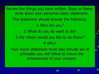 Review the things you have written. Base on these,
write down your personal vision statement.
The statement should answer the following :
1.Who are you?
2.What do you do want to do?
3.For whom would you like to do these?
4.Why?
Your vision statement must also include set of
principles you will follow to insure the
achievement of your mission.
 