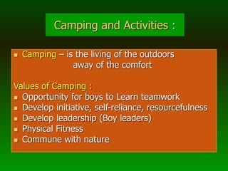 Camping and Activities :
 Camping – is the living of the outdoors
away of the comfort
Values of Camping :
 Opportunity for boys to Learn teamwork
 Develop initiative, self-reliance, resourcefulness
 Develop leadership (Boy leaders)
 Physical Fitness
 Commune with nature
 