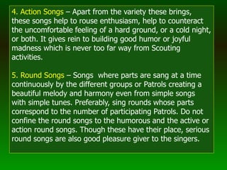 4. Action Songs – Apart from the variety these brings,
these songs help to rouse enthusiasm, help to counteract
the uncomfortable feeling of a hard ground, or a cold night,
or both. It gives rein to building good humor or joyful
madness which is never too far way from Scouting
activities.
5. Round Songs – Songs where parts are sang at a time
continuously by the different groups or Patrols creating a
beautiful melody and harmony even from simple songs
with simple tunes. Preferably, sing rounds whose parts
correspond to the number of participating Patrols. Do not
confine the round songs to the humorous and the active or
action round songs. Though these have their place, serious
round songs are also good pleasure giver to the singers.
 