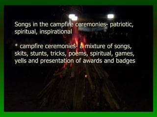 Songs in the campfire ceremonies- patriotic,
spiritual, inspirational
* campfire ceremonies- a mixture of songs,
skits, stunts, tricks, poems, spiritual, games,
yells and presentation of awards and badges
 