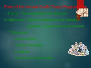 Parts of the Annual Outfit/ Troop Program Plan
1.Theme- This establishes the direction
2.Objectives- These are statements of intended
activities, projects and achievements
** Objectives
- Advancement
- Outdoor activities
- Finances
- Community Involvement
 