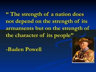 “ The strength of a nation does
not depend on the strength of its
armaments but on the strength of
the character of its people”
-Baden Powell
 