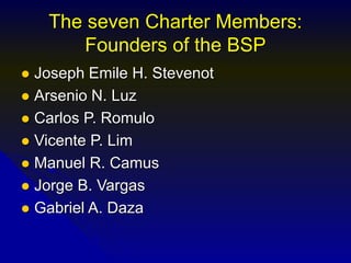 The seven Charter Members:
Founders of the BSP
 Joseph Emile H. Stevenot
 Arsenio N. Luz
 Carlos P. Romulo
 Vicente P. Lim
 Manuel R. Camus
 Jorge B. Vargas
 Gabriel A. Daza
 