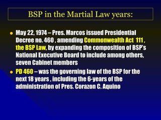 BSP in the Martial Law years:
 May 22, 1974 – Pres. Marcos issued Presidential
Decree no. 460 , amending Commonwealth Act 111 ,
the BSP Law, by expanding the composition of BSP’s
National Executive Board to include among others,
seven Cabinet members
 PD 460 – was the governing law of the BSP for the
next 18 years , including the 6-years of the
administration of Pres. Corazon C. Aquino
 