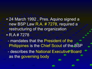 24 March 1992 , Pres. Aquino signed a
new BSP Law R.A. # 7278, required a
restructuring of the organization
R.A # 7278
- mandates that the President of the
Philippines is the Chief Scout of the BSP
- describes the National Executive Board
as the governing body
 