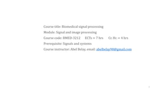 Course title: Biomedical signal processing
Module: Signal and image processing
Course code: BMED-3212 ECTs = 7 hrs Cr. Hr. = 4 hrs
Prerequisite: Signals and systems
Course instructor: Abel Belay, email: abelbelay98@gmail.com
1
 