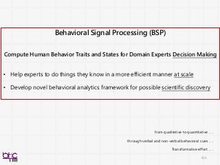 212
Behavioral Signal Processing (BSP)
Compute Human Behavior Traits and States for Domain Experts Decision Making
• Help experts to do things they know in a more efficient manner at scale
• Develop novel behavioral analytics framework for possible scientific discovery
from qualitative to quantitative . . .
through verbal and non-verbal behavioral cues . . .
Transformative effort . . .
 