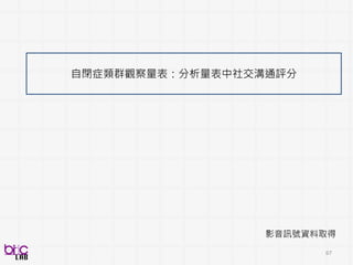 67
資料代表性
影音訊號資料取得
• 強建的多模態信號(聲音、影像)紀錄和處理
• 以生態有效的方式(ecologically-valid)紀錄
人類自然行為
• 對於ease-of-application, realism要求
辨識目標的評分
• 運用established instrument
• Scientific-rigor
• Ensure domain-applicable
analytics 產出
 