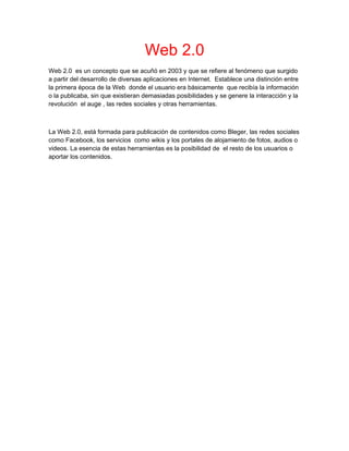 Web 2.0
Web 2.0 es un concepto que se acuñó en 2003 y que se refiere al fenómeno que surgido
a partir del desarrollo de diversas aplicaciones en Internet. Establece una distinción entre
la primera época de la Web donde el usuario era básicamente que recibía la información
o la publicaba, sin que existieran demasiadas posibilidades y se genere la interacción y la
revolución el auge , las redes sociales y otras herramientas.
La Web 2.0, está formada para publicación de contenidos como Bleger, las redes sociales
como Facebook, los servicios como wikis y los portales de alojamiento de fotos, audios o
videos. La esencia de estas herramientas es la posibilidad de el resto de los usuarios o
aportar los contenidos.