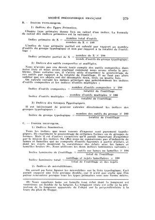 SOCIÉTÉ PRÉHISTORIQUE FRANÇAISE 279
B. — Indices typologiques.
I) Indices des Types Primaires.
Chaque type primaire donne lieu au calcul d'un indice. La formulede calcul des indices primaires est la suivante :
T ,. . . . „ nombre total d'outilsIndice primaire de л =
nombre de X X 100
L'indice de type primaire partiel est calculé par rapport au nombre
d'outils du groupe typologique et non par rapport à la totalité de l'outil
lage:
T ,. . . .. , , v nombre de X X 100Indice primaire partiel de X =
nomb. d'outils du groupe typologique.
2) Indices des outils composites et multiples.
Nous n'avons pas cru devoir tenir compte des outils composites dans
notre liste et nous avons expliqué comment nous avons résolu le pro
blème. Dans certains cas, il s'avère utile d'exprimer le pourcentage de
ces outils par rapport à la totalité de l'outillage. Il ne faut pas alors
oublier que ces objets ont été décomptés deux, trois ou quatre fois.
On calcule suivant les mêmes principes que précédemment les indices
d'outils composites et les indices d'outils multiples :
T ,. „ ., . nombre d'outils composites X 100Indice d outils composites =
totalité de loutillage
_ ,. . nombre d'outils multiples X 100
Indice d outils multiples — ——, —
totalité de loutillage
3) Indices des Groupes Typologiques.
Il est intéressant de pouvoir calculer directement les indices des
groupes typologiques :
nombre des outils du groupe X 100
Indice de groupe typologique =
totalité de l'outillage
C. — Indices techniques.
1) Indices laminaires.
Tous les indices que nous venons d'exposer sont purement typolo
giques. Ils expriment le pourcentage de certaines formes ou de groupes de
formes. Mais il est d'autres caractères qu'il paraît impoitant d'exprimer
par le moyen des indices. En effet nous ne connaissons pas d'industrie de
lames et lamelles qui ne comporte d'outils façonnés à partir d'éclats, et
dont les rejets montrent la coexistence des éclats avec les lames et
lamelles brutes (8). Nous utilisons les deux indices laminaires suivants :
outils sur lames ou lamelles X 100
Indice laminaire de l'outillage ——;—-—-rr:
total de loutillage
outillage et rejets lamellaires X 100
Indice laminaire total = —:—-—rrr, ; 7—r~
total de 1 outillage et des rejets
2) Indices de microlithisme.
On aurait pu faire figurer les microlithes sur la liste typologique. Ceci
aurait supposé une liste presque double, car il n'est pas exclu que l'on
puisse rencontrer presque tous les types primaires sous une forme micro-
(8) Nous appelons lame ou lamelle tout éclat dont la longueur est
supérieure au double de la largeur. La longueur vraie est celle ce la pro
jection de la longueur apparente de l'objet sur la perpendiculaire à la
trace du plan de frappe.
 