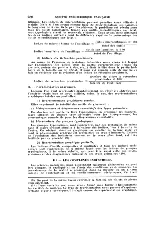 280 SOCIÉTÉ PRÉHISTORIQUE FRANÇAISE
lithique. Les indices de microlithisme peuvent paraître assez délicats àétablir. Mais si l'on prend comme base de discrimination des lamellesla longueur de 5 cm. lixée par l'expérience, le problème est résolu pour
tous les outils lamellaires. Quant aux outils microlithiques sur éclat,tout typologiste averti les reconnaît aisément. Nous avons donc distingué
les deux indices suivants dont la différence exprime le pourcentage des
outils microlithiques sur éclat :
Indice de microlithisme de l'outillage = ™tils microlithiques X 100
total des outils
T j. T ,, . , ., .„ outils sur lamelles X 100Indice lamellaire de Ioutillage = •
total de l'outillage
3) Indices des Retouches proximales.
Au cours de l'examen de certaines industries nous avons été frappé
par l'abondance des pièces dont la partie caractéristique (front du
grattoir, pointe des pointes à dos, etc..) était taillée dans la partie bul
baire de la lamelle ou de l'éclat. 11 nous est apparu utile de mettre ce
fait en évidence par la création d'un indice de retouche proximale.
nombre de pièces à retouches
» i. i , . proximales X 100Indice de retouches proximales = ■
totalité de l'outillage
D. — Représentation graphique.
Lorsque l'on veut représenter graphiquement les résultats obtenus par
l'analyse statistique on peut utiliser, selon le cas, des représentations
graphiques totales ou partielles.
1) Représentations graphiques totales.
Elles expriment la totalité des outils du gisement :
a) histogrammes et diagrammes cumulatifs des types primaires.
En abscisse est portée la liste typologique, en ordonnée les pourcen
tagessimples de chaque type primaire pour les histogrammes, les
pourcentages cumulatifs pour les diagrammes cumulatifs.
b) blocs-indices des groupes typologiques.
Les groupes typologiques sont représentés par des rectangles de même
base et d'aire proportionnelle à la valeur des indices, l'un à la suite de
l'autre. On obtient ainsi un graphique en escalier de lecture aisée, et
dont la physionomie générale est révélatrice du type d'industrie. L'étude
de l'évolution des industries comme on le verra plus tard, est très
facilitée par ce procédé. (9)
2) Représentation graphique partielle.
Les indices d'outils composites et multiples et tous les indices tech
niques sont représentés de la même façon que les indices de groupes
typologiques, à la même échelle, qui peut être aussi celle des hist
ogrammes et des diagrammes cumulatifs des types primaires (10).
III — LES COMPLEXES INDUSTRIELS.
Les sciences naturelles nous apprennent qu'aucun phénomène ne peut
être compris et expliqué si on l'isole des conditions environnantes. La
connaissance de la réalité a progressé dans la mesure où on a tenu
compte de l'interaction et du conditionnement réciproques. Ce trait
(9) On peut de la même façon exprimer la totalité des objets de pierre
d'un gisement,
(10) Dans certains cas, nous avons figuré sous forme d'histogramme
les variétés de nucleus. Ce type de représentation nous permet d'exprimer
certains aspects techniques. 11 s'agit encore de représentation graphique.
 