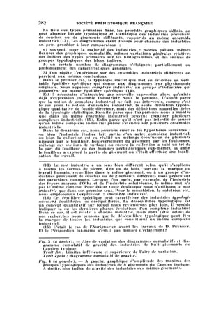 1282 SOCIÉTÉ PRÉHISTORIQUE FRANÇAISE
La liste des types primaires fixée, les procédés graphiques définis, on
peut aborder l'étude typologique et statistique des industries provenant
de couches ou de gisements différents, rapportés au même ensemble
industriel (13). Les diagrammes étant dressés pour chacune des industries
on peut procéder à leur comparaison :
a) souvent, pour la majorité des industries : mêmes paliers, mêmes
flexures des graphiques cumulatifs, mêmes variations générales relatives
des indices des types primaires sur les histogrammes, et des indices de
groupes typologiques des blocs indices.
b) un certain nombre de diagrammes s'éloignent partiellement ou
profondément des caractéristiques générales.
Si l'on répète l'expérience sur des ensembles industriels différents on
parvient aux mêmes conclusions.
Dans le premier cas, la typologie statistique met en évidence un véri
table équilibre spécifique, qui donne aux diagrammes leur physionomie
originale. Nous appelons complexe industriel un groupe d'industries qui
présentent un même équilibre spécifique (14).
Est-il nécessaire d'introduire une nouvelle expression alors qu'existe
déjà l'expression ensemble industriel? Nous le pensons. D'abord parce
que la notion de complexe industriel ne fait pas intervenir, comme c'est
le cas pour la notion d'ensemble industriel, la seule définition typolo
giquequalitative de fossile directeur, mais des définitions nouvelles tirées
de la typologie statistique. Ensuite parce que l'expérience nous a montré
que dans un même ensemble industriel peuvent coexister plusieurs
complexes industriels (15). Enfin parce qu'il n'est pas interdit de penser
qu'un même complexe industriel puisse s'étendre sur plusieurs ensembles
industriels.
Dans le deuxième cas, nous pouvons émettre les hypothèses suivantes :
ou bien l'industrie étudiée fait partie d'un autre complexe industriel,
ou bien la collection est en réalité un mélange (confusion de plusieurs
niveaux par le fouilleur, bouleversement du gisement par les fouisseurs,
mélange des stations de surface) ou encore la collection a subi un tri de
la part du fouilleur ou des hommes préhistoriques eux-mêmes, ou enfin
le fouilleur a exploré la partie du gisement où s'était effectuée une locali
sation du travail.
(13) Le mot industrie a un sens bien différent selon qu'il s'applique
à toutes les formes de pierre, d'os ou de bois, portant la marque du
travail humain, recueillies dans le même gisement, ou à un groupe d'in
dustries provenant de couches ou de gisements différents mais présentant
des caractères communs. Lorsque l'on parle, par exemple, de l'industrie
des foyers moyens d'Olha et de l'industrie solutréenne, le même mot n'a
pas le même contenu. Pour éviter toute équivoque nous n'utilisons le mot
industrie que dans son premier sens. Pour le moustérien, le solutréen etc..
nous emploierons l'expression : ensemble industriel.
(14) Cet équilibre spécifique peut caractériser des industries typologi-
qucment équilibrées ou déséquilibrées. Le déséquilibre typologique est
un concept quantitatif sur lequel nous reviendrons plus loin. Il semble
indiquer la ou les dernières phases évolutives d'un complexe industriel
Dans ce cas. il est relatif à chaque industrie, mais dans l'état actuel de
nos recherches nous pensons que le déséquilibre typologique peut être
la marque de toutes les industries qui constituent un même complexe
industriel.
(15) C'était le cas de l'Aurignacien avant les travaux de D. Peyrony.
Et le Périgordien lui-même n'est-il pas menacé d'éclatement?
Fig. 3 (à droite). — Aire de variation des diagrammes cumulatifs et di
agramme cumulatif de gravité des industries de huit gisements du
Capsien typique.
Trait fin : Limites inférieure et supérieure de l'aire de variation.
Trait épais : diagramme cumulatif de gravité.
Fig. 4 (à gauche). — A gauche, graphique d'amplitude des maxima des
groupes typologiques des industries de 8 gisements du Capsien typique.
A droite, bloc indice de gravité des industries des mêmes gisements.
 