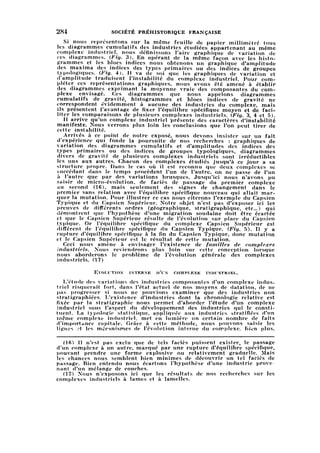 284 SOCIÉTÉ PRÉHISTORIQUE FRANÇAISE
Si nous représentons sur la même feuille de papier millimétré tous
les diagrammes cumulatifs des industries étudiées appartenant au même
complexe industriel, nous définissons l'aire graphique de variation de
ces diagrammes. (Fig. 3). En opérant de la même façon avec les hist
ogrammes et les blocs indices nous obtenons un graphique d'amplitude
des maxima des indices des types primaires ou des indices de groupes
typologiques. (Fig. 4). Il va de soi que les graphiques de variation et
d'amplitude traduisent l'instabilité du complexe industriel. Pour comp
léter ces représentations graphiques, nous avons été amené à établir
des diagrammes exprimant la moyenne vraie des composantes du com
plexe envisagé. Ces diagrammes que nous appelons diagrammes
cumulatifs de gravité, histogrammes et blocs indices de gravité ne
correspondent évidemment à aucune des industries du complexe, mais
ils présentent l'avantage de fixer l'équilibre spécifique moyen et de faci
liter les comparaisons de plusieurs complexes industriels. (Fig. 3, 4 et 5).
Il arrive qu'un complexe industriel présente des caractères d'instabilité
manifeste. Nous verrons plus loin les conclusions que l'on peut tirer de
cette instabilité.
Arrivés à ce point de notre exposé, nous devons insister sur un fait
d'expérience qui fonde la poursuite de nos recherches : graphiques de
variation des diagrammes cumulatifs et d'amplitudes des indices des
types primaires ou des indices de groupes typologiques, diagrammes
divers de gravité de plusieurs complexes industriels sont irréductibles
les uns aux autres. Chacun des complexes étudiés jusqu'à ce jour a sa
structure propre. Dans le cas où il est reconnu que deux complexes se
succédant dans le temps procèdent l'un de l'autre, on ne passe de l'un
à l'autre que par des variations brusques. Jusqu'ici nous n'avons pu
saisir de micro-évolution, de faciès de passage du premier complexe
au second (l(j), mais seulement des signes de changement dans le
premier sans relation avec l'équilibre spécifique nouveau qui allait mar
quer la mutation. Pour illustrer ce cas nous citerons l'exemple du Capsien
Typique et du Capsien Supérieur. Notre objet n'est pas d'exposer ici les
preuves de différents ordres (géographique, stratigraphique, etc..) qui
démontrent que l'hypothèse d'une migration soudaine doit être écartée
et que le Capsien Supérieur résulte de l'évolution sur place du Capsien
typique. Or l'équilibre spécifique du complexe Capsien Supérieur est
différent de l'équilibre spécifique du Capsien Typique. (Pi.gr. 5). Il y a
rupture d'équilibre spécifique à la fin du Capsien Typique, donc mutation
et le Capsien Supérieur est le résultat de cette mutation.
Ceci nous amène à envisager l'existence de familles de complexes
industriels. Nous reviendrons plus loin sur cette conception lorsque
nous aborderons le problème de l'évolution générale des complexes
industriels. (17)
Evolution interne d'un complexe industriel.
L'étude des variations des industries composantes d'un complexe indust
rielrisquerait fort, dans Fétat actuel de nos moyens de datation, de ne
lias progresser si nous ne pouvions examiner que des industries non
stratigraphiées. L'existence d'industries dont la chronologie relative est
fixée par la stratigraphie nous permet d'aborder l'étude d'un complexe
industriel sous l'aspect du développement des industries qui le consti
tuent. La typologie statistique, appliquée aux industries stratifiées d'un
même complexe industriel, met en lumière un certain nombre de faits
d'importance capitale. Grâce à cette méthode, nous pouvons saisir les
lignes et les mécanismes de l'évolution interne du complexe. Bien plus,
(16) 11 n'est pas exclu que de tels faciès puissent exister, le passage
d'un complexe à un autre, marqué par une rupture d'équilibre spécifique,
pouvant prendre une forme explosive ou relativement graduelle. Mais
les chances nous semblent bien minimes de découvrir un tel faciès de
passage. Bien entendu nous écartons l'hypothèse d'une industrie prove •
nant d'un mélange de couches.
(17) Nous n'exposons ici que les résultats de nos recherches sur les
complexes industriels à lames et à lamelles.
 