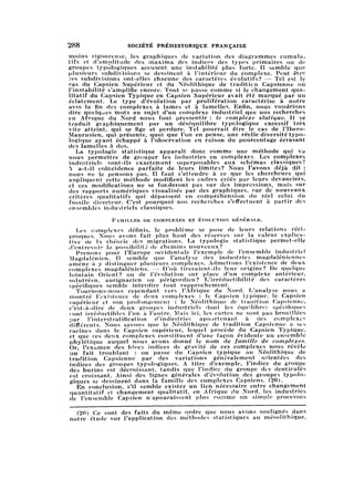 288 SOCIÉTÉ PRÉHISTORIQUE FRANÇAISE
moins rigoureuse, les graphiques de variation des diagrammes cumulat
ifset d'amplitude des maxima des indicés des types primaires ou de
groupes typologiques accusent une instabilité plus forte. Il semble que
plusieurs subdivisions se dessinent à l'intérieur du complexe. Peut être
ces subdivisions ont-elles chacune des caractères évolutifs? — Tel est le
cas du Capsien Supérieur et du Néolithique de traditicn Capsienne où
l'instabilité s'amplifie encore. Tout se passe comme si le changement qual
itatif du Capsien Typique en Capsien Supérieur avait été marqué par un
éclatement. Le type d'évolution par prolifération caractérise à notre
avis la fin des complexes à lames et à lamelles. Enfin, nous voudrions
dire quelques mots au sujet d'un complexe industriel que nos recherches
en Afrique du Nord nous font pressentir : le complexe statique. Il se
traduit graphiquement par un déséquilibre typologique excessif très
vite atteint, qui se fige et perdure. Tel pourrait être le cas de l'Ibero-
Maurusien, qui présente, quoi que l'on en pense, une réelle diversité typo-
logique ayant échappé à l'observation en raison du pourcentage écrasant
des lamelles à dos.
La typologie statistique apparaît donc comme une méthode qui va
nous permettre de grouper les industries en complexes. Les complexes
industriels sont-ils exactement superposables aux schémas classiques?
Л a-t-il coïncidence parfaite de leurs limites? Nous l'avons déjà dit :
nous ne le pensons pas. Il faut s'attendre à ce que les chercheurs qui
appliquent cette méthode modifient les cadres créés par leurs devanciers,
et ces modifications ne se fonderont pas sur des impressions, mais sur
des rapports numériques visualisés par des graphiques, sur de nouveaux
critères qualitatifs qui dépassent en compréhension du réel celui du
fossile directeur. C'est pourquoi nos recherches s'effectuent à partir des
ensembles industriels classiques.
Familles de complexes et évolution générale.
Les complexes définis, le problème se pose de leurs relations réc
iproques. Nous avons fait plus haut des réserves sur la valeur explica
tivede 1ï théorie des migrations. La typologie statistique permet-elle
d'entrevoir la possibilité de chemins nouveaux?
Prenons pour l'Europe occidentale l'exemple de l'ensemble industriel
Magdalénien. Il semble que l'analyse des industries magdaléniennes
amène à y distinguer plusieurs complexes. Admettons l'existence de deux
complexes magdaléniens. — D'où tireraient-ils leur origine? De quelque
lointain Orient? ou de l'évolution sur place d'un complexe antérieur,
solutréen, aurignacien ou périgordien? L'irréductibilité des caractères
spécifiques semble interdire tout rapprochement.
Tournons-nous cependant vers l'Afrique du Nord. L'analyse nous a
montré l'existence de deux complexes : le Capsien typique, le Capsien
supérieur et son prolongement : le Néolithique de tradition Capsienne,
c'est-à-dire de deux groupes industriels dont les équilibrer spécifiques
iont irréductibles l'un à l'autre. Mais ici, les cartes ne sont pas brouillées
par l'interstratification d'industries appartenant à des complexes
différents. Nous savons que le Néolithique de tradition Capsienne a ses
racines dans le Capsien supérieur, lequel procède du Capsien Typique,
et que ces deux complexes constituent d'une façon évidente un ensemble
phylétique auquel nous avons donné le nom de famille de complexes.
Or, l'examen des blocs indices de gravité de ces complexes nous révèle
un fait troublant : on passe du Capsien typique au Néolithique de
tradition Capsienne par des variations généralement orientées des
indices des groupes typologiques. A titre d'exemple, l'indice du groupe
des burins est décroissant, tandis que l'indice du groupe dis dcnticulés
est croissant. Ainsi des lignes générales d'évolution des gioupes typolo
giques se- dessinent dans la famille des complexes Capsiens. (20).
En conclusion, s'il semble exister un lien nécessaire entre changement
quantitatif et changement qualitatif, en Afrique du Nord, les industries
de l'ensemble Capsien n'apoaraissent plus comme un simple processus
(20) Ce sont des faits du même ordre que nous avons soulignés dans
notre étude sur l'application des méthodes statistiques au mésolithique.
 